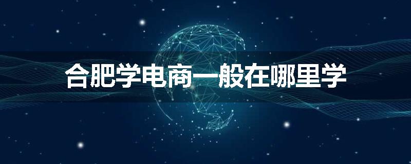 合肥学电商一般在哪里学