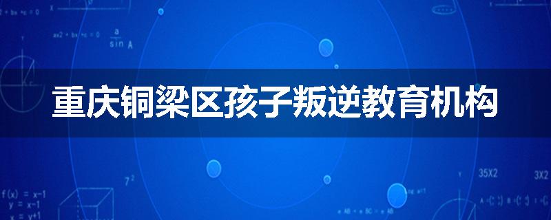 重庆铜梁区孩子叛逆教育机构