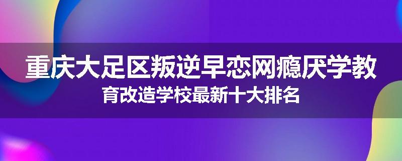 重庆大足区叛逆早恋网瘾厌学教育改造学校最新十大排名