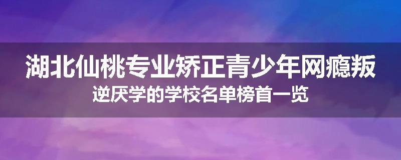 湖北仙桃专业矫正青少年网瘾叛逆厌学的学校名单榜首一览