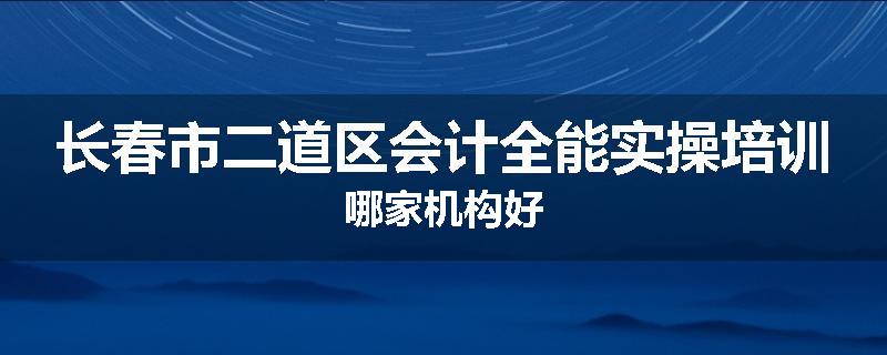长春市二道区会计全能实操培训哪家机构好