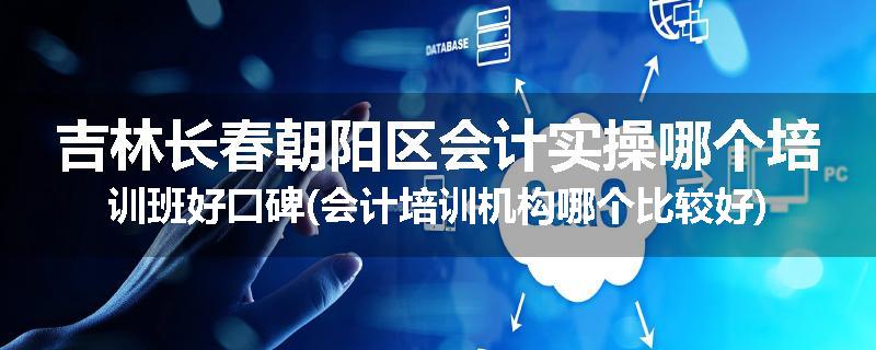 吉林长春朝阳区会计实操哪个培训班好口碑(会计培训机构哪个比较好)