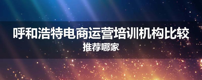 呼和浩特电商运营培训机构比较推荐哪家