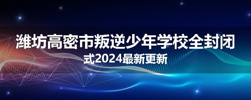 潍坊高密市叛逆少年学校全封闭式2024最新更新