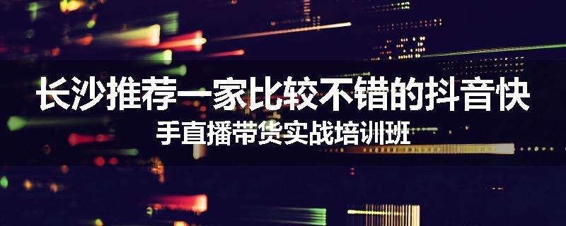 长沙推荐一家比较不错的抖音快手直播带货实战培训班