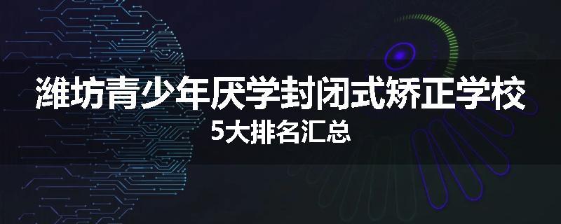 潍坊青少年厌学封闭式矫正学校5大排名汇总