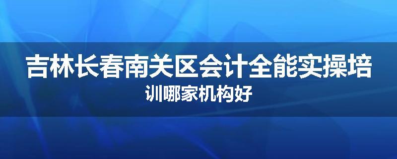 吉林长春南关区会计全能实操培训哪家机构好