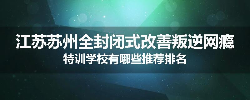江苏苏州全封闭式改善叛逆网瘾特训学校有哪些推荐排名