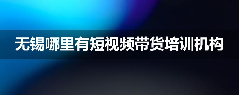 无锡哪里有短视频带货培训机构