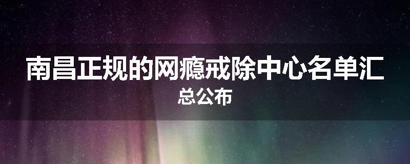 南昌正规的网瘾戒除中心名单汇总公布