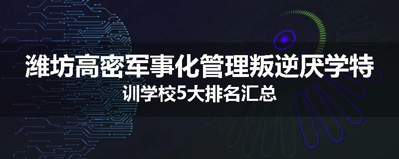 潍坊高密军事化管理叛逆厌学特训学校5大排名汇总