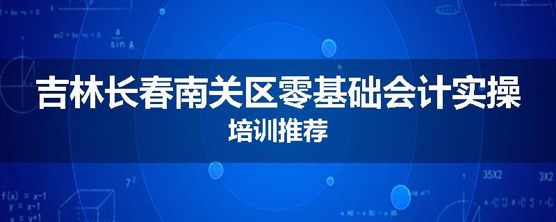 吉林长春南关区零基础会计实操培训推荐