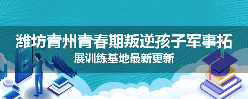 潍坊青州青春期叛逆孩子军事拓展训练基地最新更新