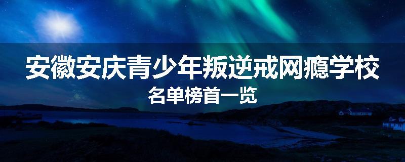安徽安庆青少年叛逆戒网瘾学校名单榜首一览