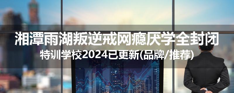 湘潭雨湖叛逆戒网瘾厌学全封闭特训学校2024已更新(品牌/推荐)