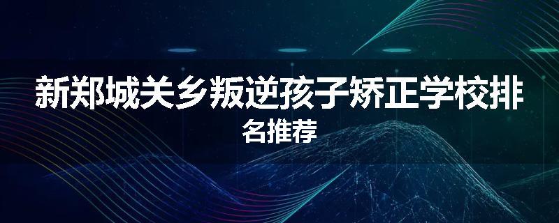新郑城关乡叛逆孩子矫正学校排名推荐
