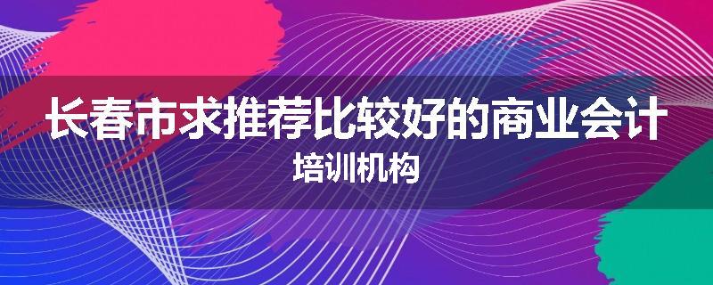 长春市求推荐比较好的商业会计培训机构