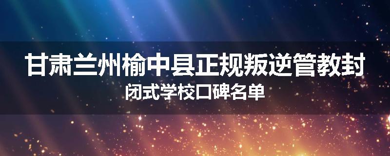 甘肃兰州榆中县正规叛逆管教封闭式学校口碑名单