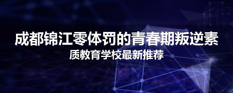 成都锦江零体罚的青春期叛逆素质教育学校最新推荐