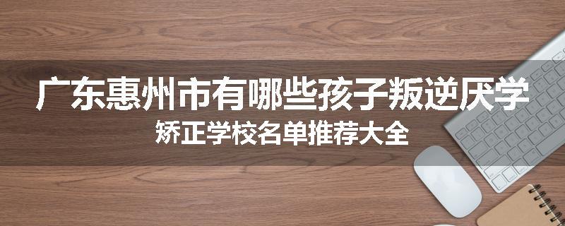 广东惠州市有哪些孩子叛逆厌学矫正学校名单推荐大全