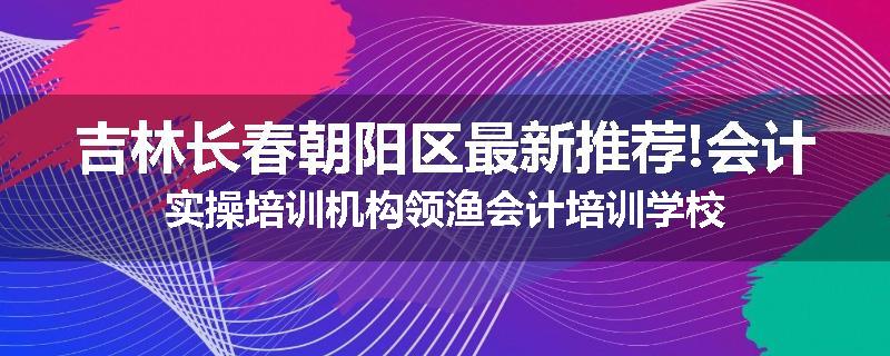 吉林长春朝阳区最新推荐!会计实操培训机构领渔会计培训学校
