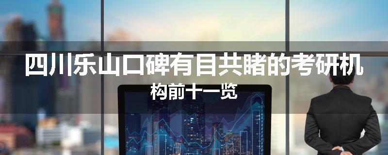 四川乐山口碑有目共睹的考研机构前十一览
