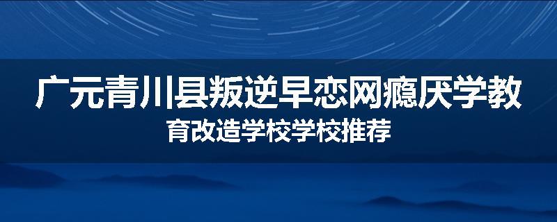 广元青川县叛逆早恋网瘾厌学教育改造学校学校推荐