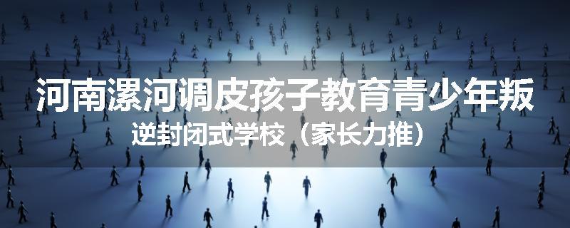 河南漯河调皮孩子教育青少年叛逆封闭式学校（家长力推）