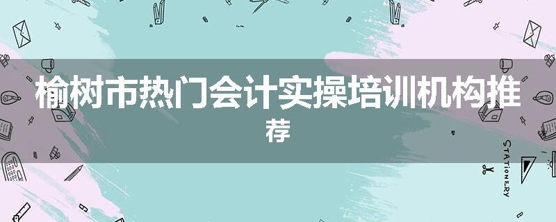 榆树市热门会计实操培训机构推荐