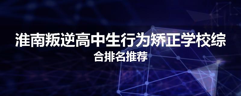 淮南叛逆高中生行为矫正学校综合排名推荐