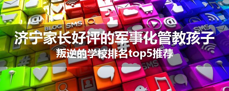 济宁家长好评的军事化管教孩子叛逆的学校排名top5推荐