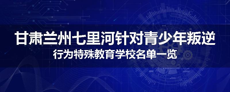 甘肃兰州七里河针对青少年叛逆行为特殊教育学校名单一览