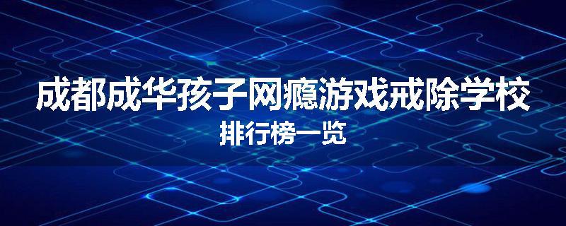 成都成华孩子网瘾游戏戒除学校排行榜一览