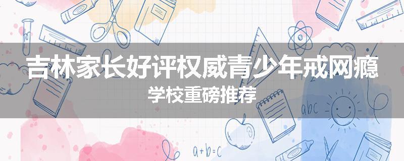 吉林家长好评权威青少年戒网瘾学校重磅推荐