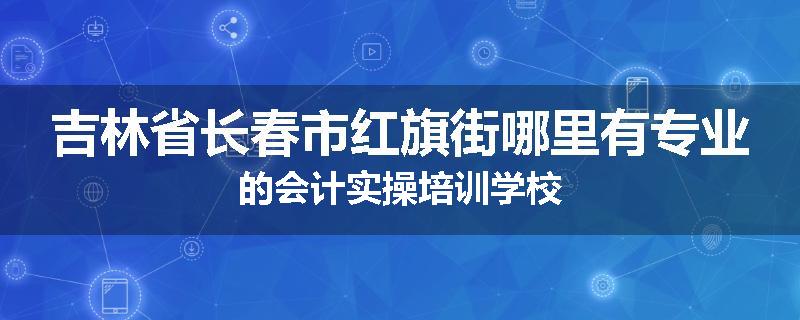 吉林省长春市红旗街哪里有专业的会计实操培训学校