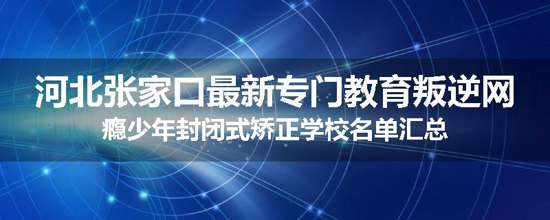 河北张家口最新专门教育叛逆网瘾少年封闭式矫正学校名单汇总
