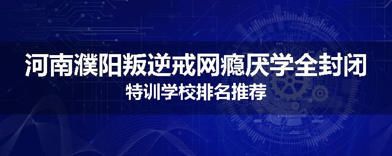 河南濮阳叛逆戒网瘾厌学全封闭特训学校排名推荐