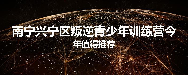 南宁兴宁区叛逆青少年训练营今年值得推荐