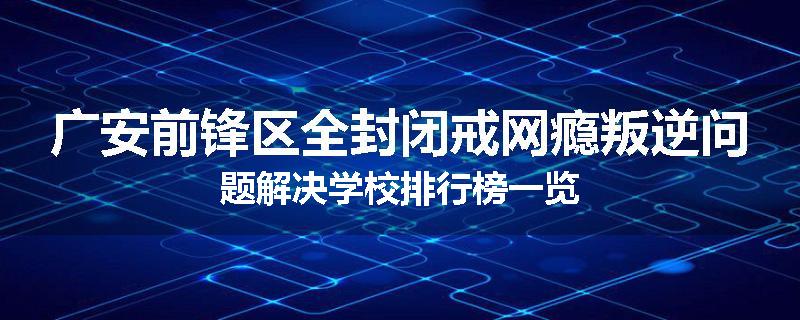 广安前锋区全封闭戒网瘾叛逆问题解决学校排行榜一览