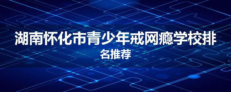 湖南怀化市青少年戒网瘾学校排名推荐