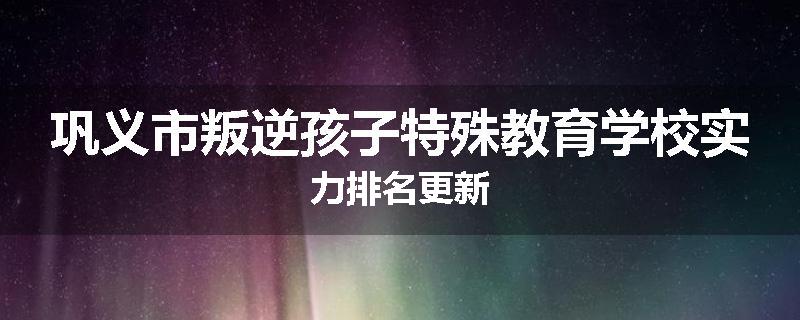 巩义市叛逆孩子特殊教育学校实力排名更新