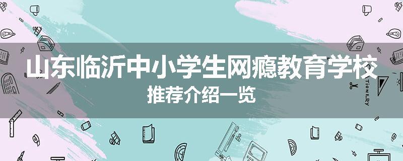 山东临沂中小学生网瘾教育学校推荐介绍一览