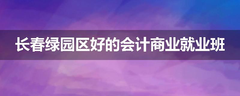 长春绿园区好的会计商业就业班