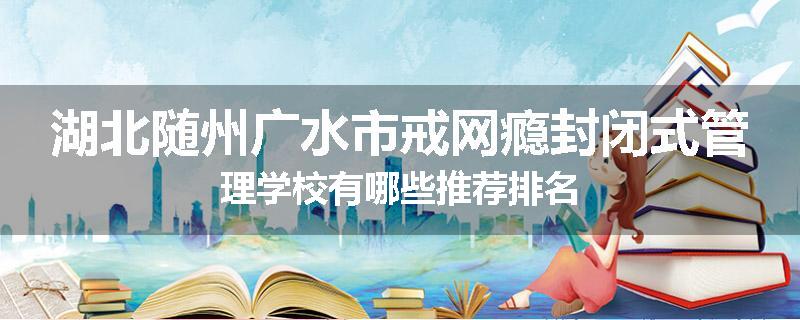 湖北随州广水市戒网瘾封闭式管理学校有哪些推荐排名