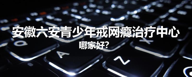安徽六安青少年戒网瘾治疗中心哪家好？