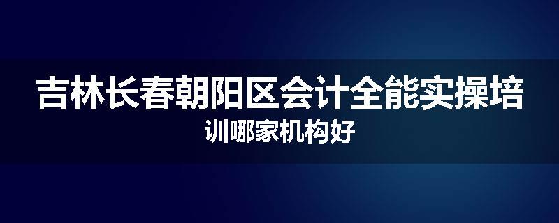 吉林长春朝阳区会计全能实操培训哪家机构好