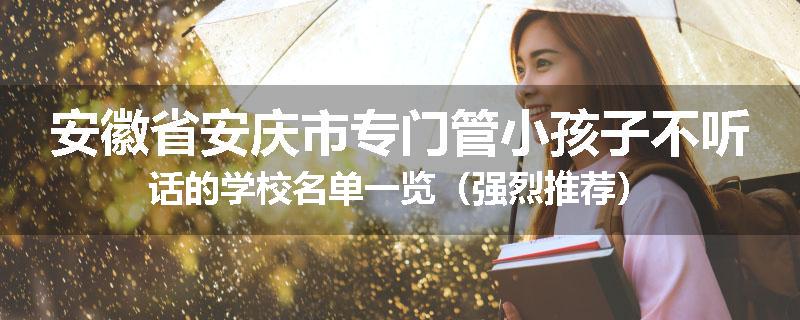 安徽省安庆市专门管小孩子不听话的学校名单一览（强烈推荐）
