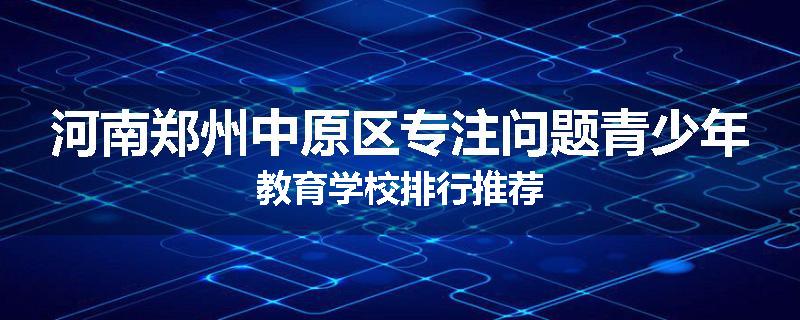 河南郑州中原区专注问题青少年教育学校排行推荐