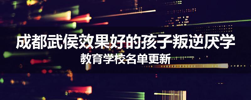 成都武侯效果好的孩子叛逆厌学教育学校名单更新