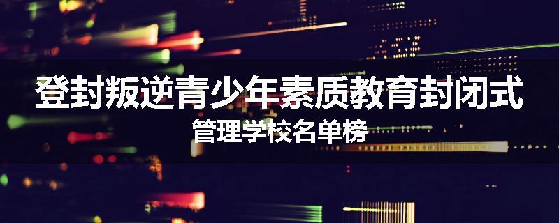 登封叛逆青少年素质教育封闭式管理学校名单榜